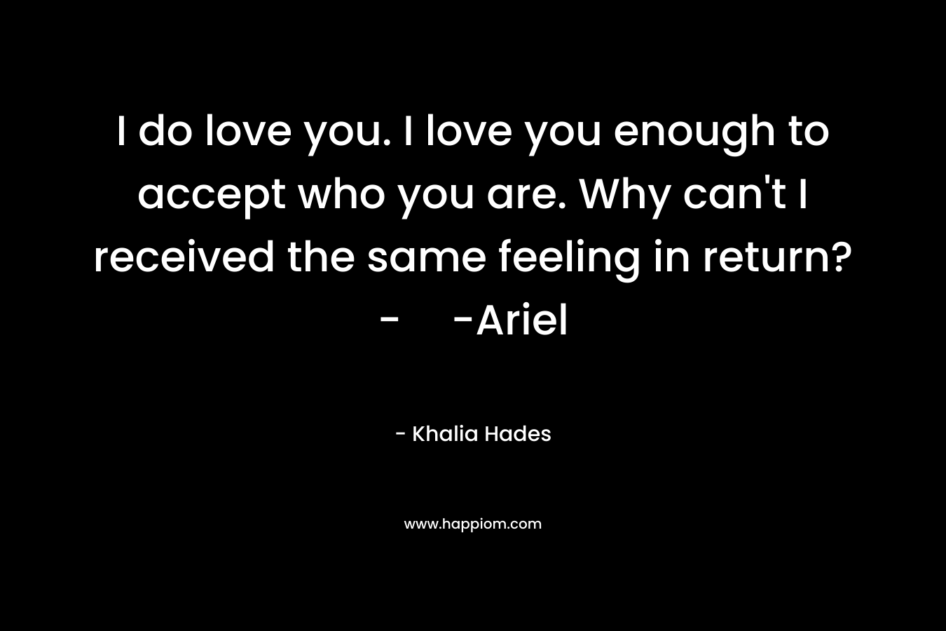 I do love you. I love you enough to accept who you are. Why can't I received the same feeling in return?--Ariel