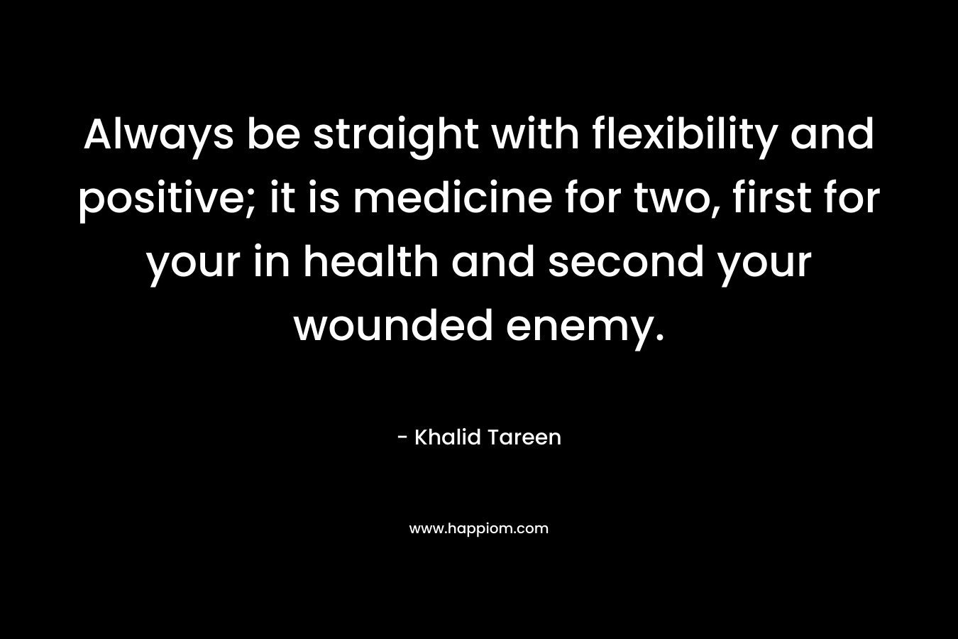 Always be straight with flexibility and positive; it is medicine for two, first for your in health and second your wounded enemy.