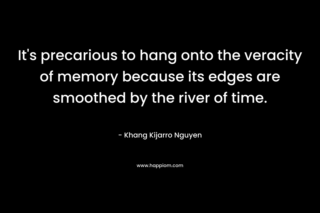 It’s precarious to hang onto the veracity of memory because its edges are smoothed by the river of time. – Khang Kijarro Nguyen