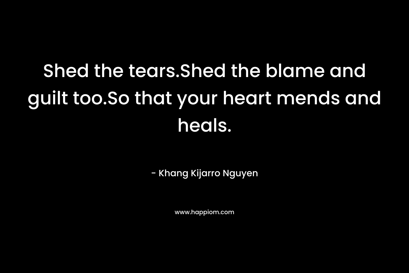 Shed the tears.Shed the blame and guilt too.So that your heart mends and heals.