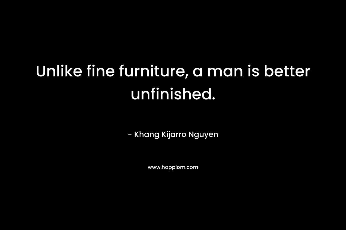 Unlike fine furniture, a man is better unfinished. – Khang Kijarro Nguyen