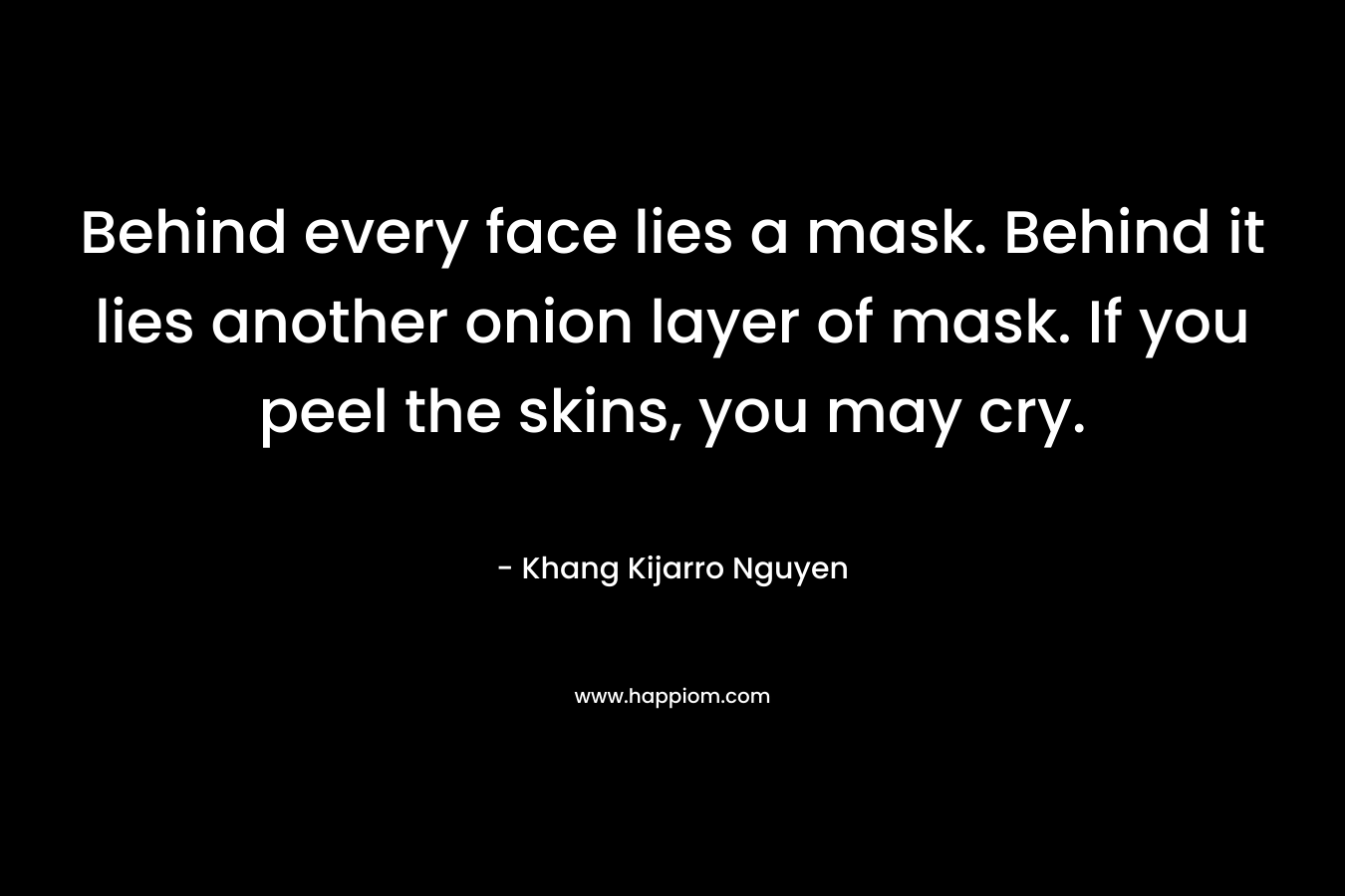 Behind every face lies a mask. Behind it lies another onion layer of mask. If you peel the skins, you may cry. – Khang Kijarro Nguyen