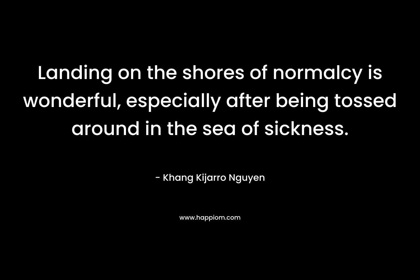 Landing on the shores of normalcy is wonderful, especially after being tossed around in the sea of sickness. – Khang Kijarro Nguyen