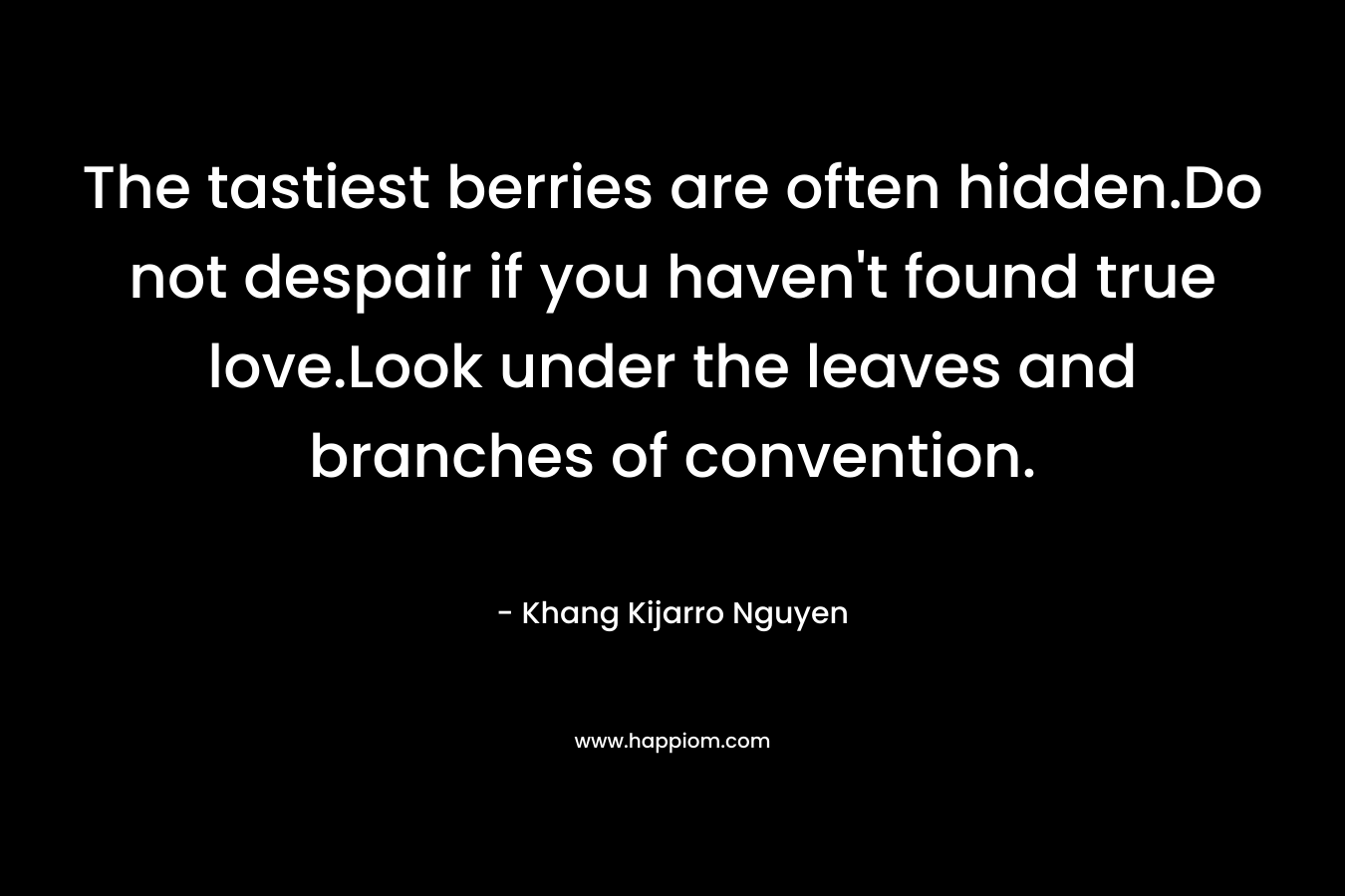 The tastiest berries are often hidden.Do not despair if you haven’t found true love.Look under the leaves and branches of convention. – Khang Kijarro Nguyen