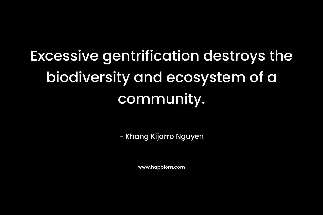 Excessive gentrification destroys the biodiversity and ecosystem of a community. – Khang Kijarro Nguyen