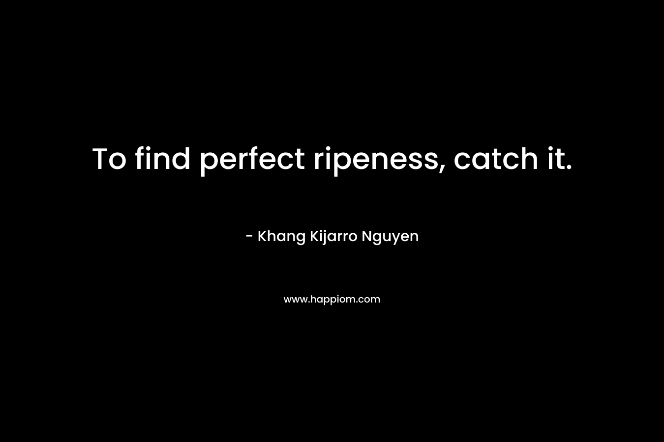 To find perfect ripeness, catch it. – Khang Kijarro Nguyen