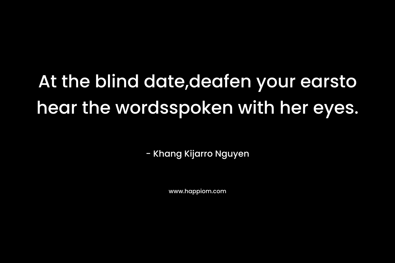 At the blind date,deafen your earsto hear the wordsspoken with her eyes. – Khang Kijarro Nguyen