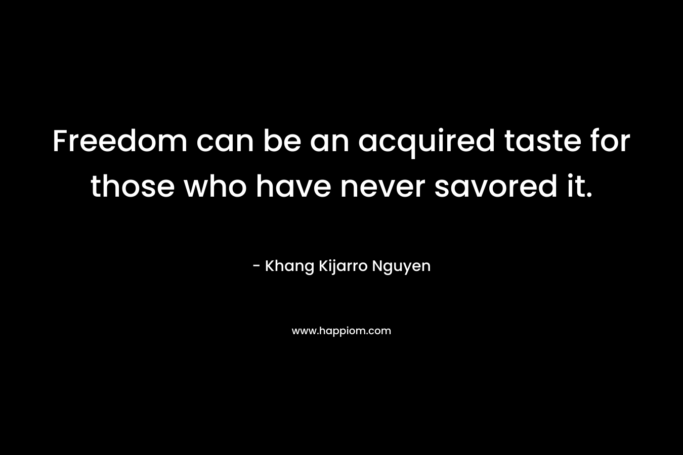 Freedom can be an acquired taste for those who have never savored it. – Khang Kijarro Nguyen