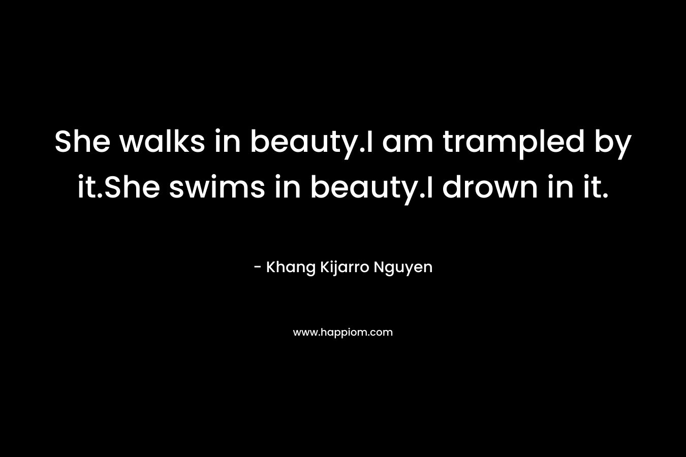 She walks in beauty.I am trampled by it.She swims in beauty.I drown in it.