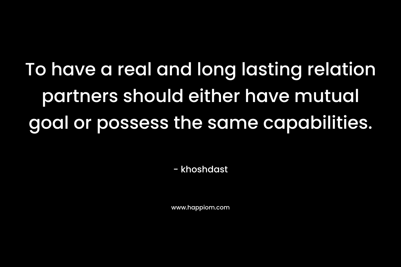 To have a real and long lasting relation partners should either have mutual goal or possess the same capabilities. – khoshdast