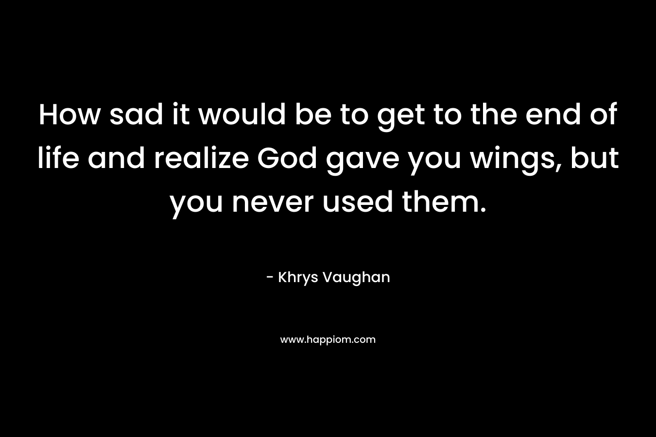 How sad it would be to get to the end of life and realize God gave you wings, but you never used them. – Khrys Vaughan