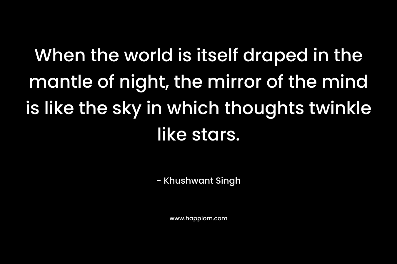 When the world is itself draped in the mantle of night, the mirror of the mind is like the sky in which thoughts twinkle like stars. – Khushwant Singh