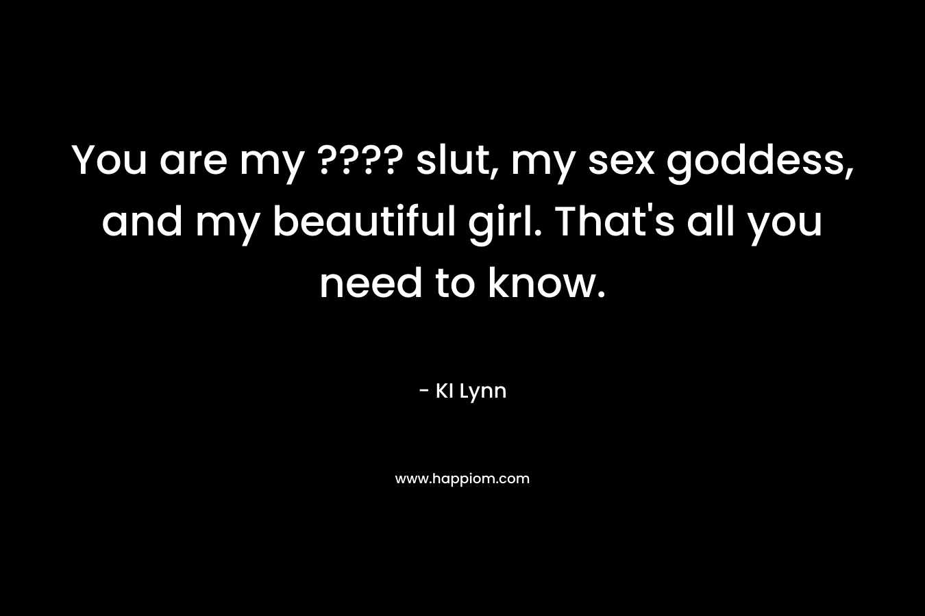 You are my ???? slut, my sex goddess, and my beautiful girl. That's all you need to know.