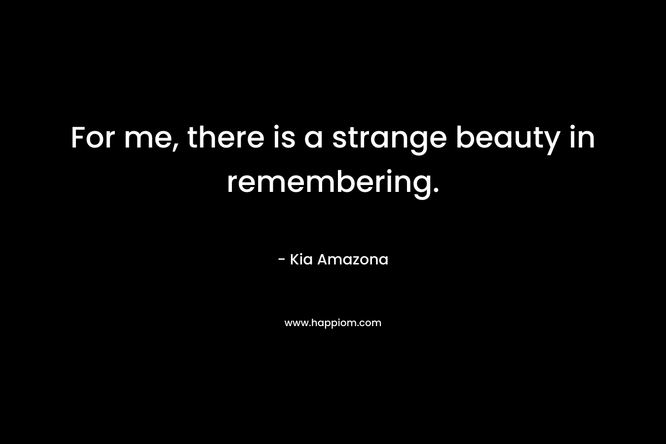 For me, there is a strange beauty in remembering. – Kia Amazona
