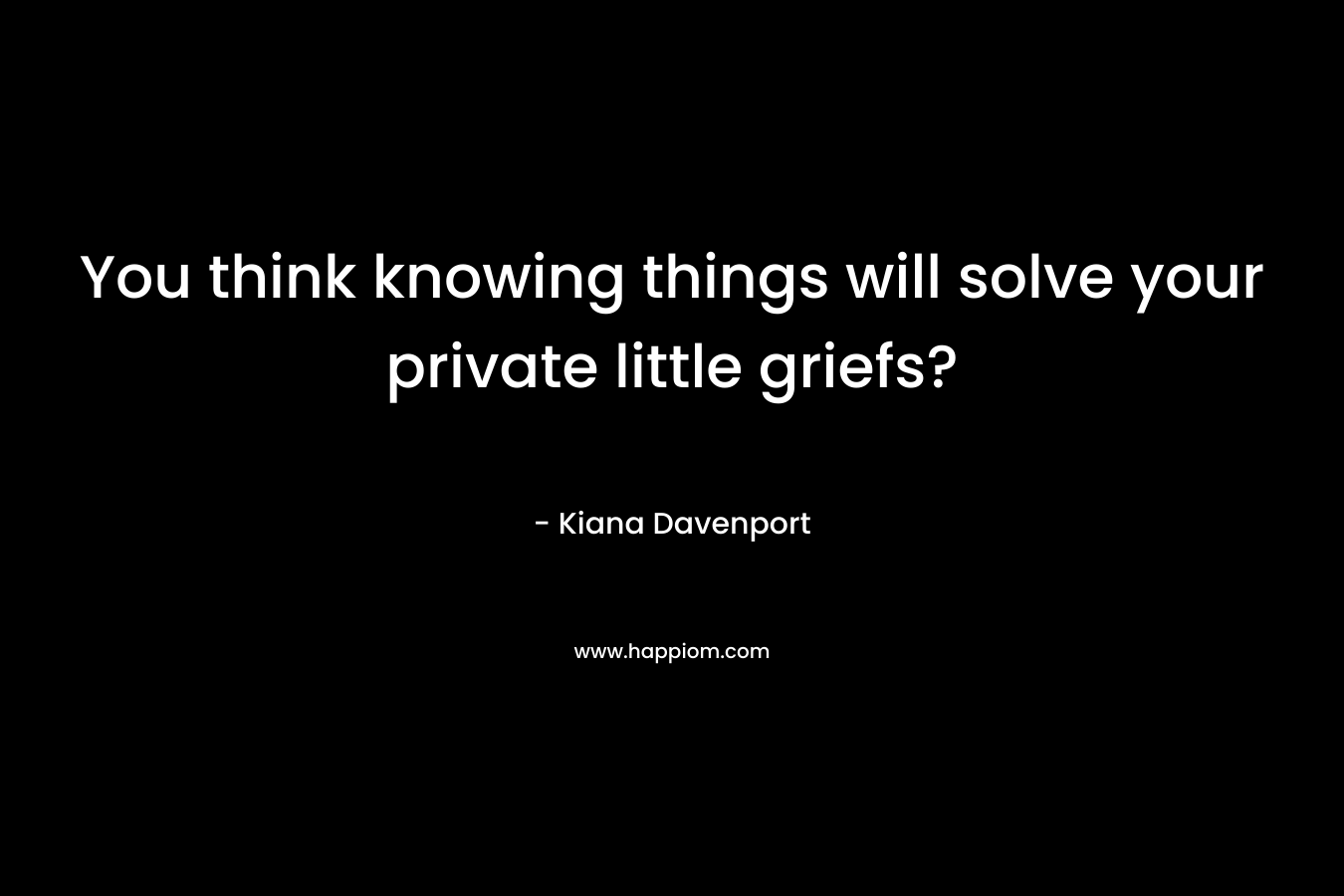 You think knowing things will solve your private little griefs?