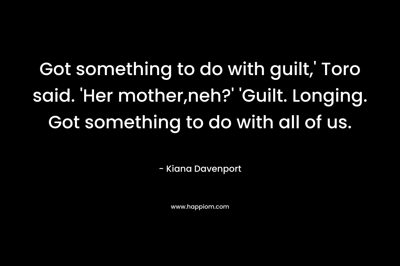 Got something to do with guilt,' Toro said. 'Her mother,neh?' 'Guilt. Longing. Got something to do with all of us.