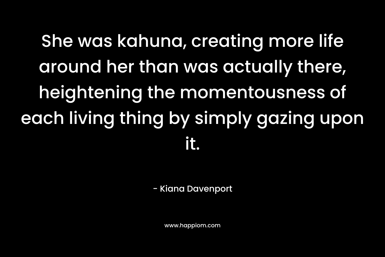 She was kahuna, creating more life around her than was actually there, heightening the momentousness of each living thing by simply gazing upon it. – Kiana Davenport