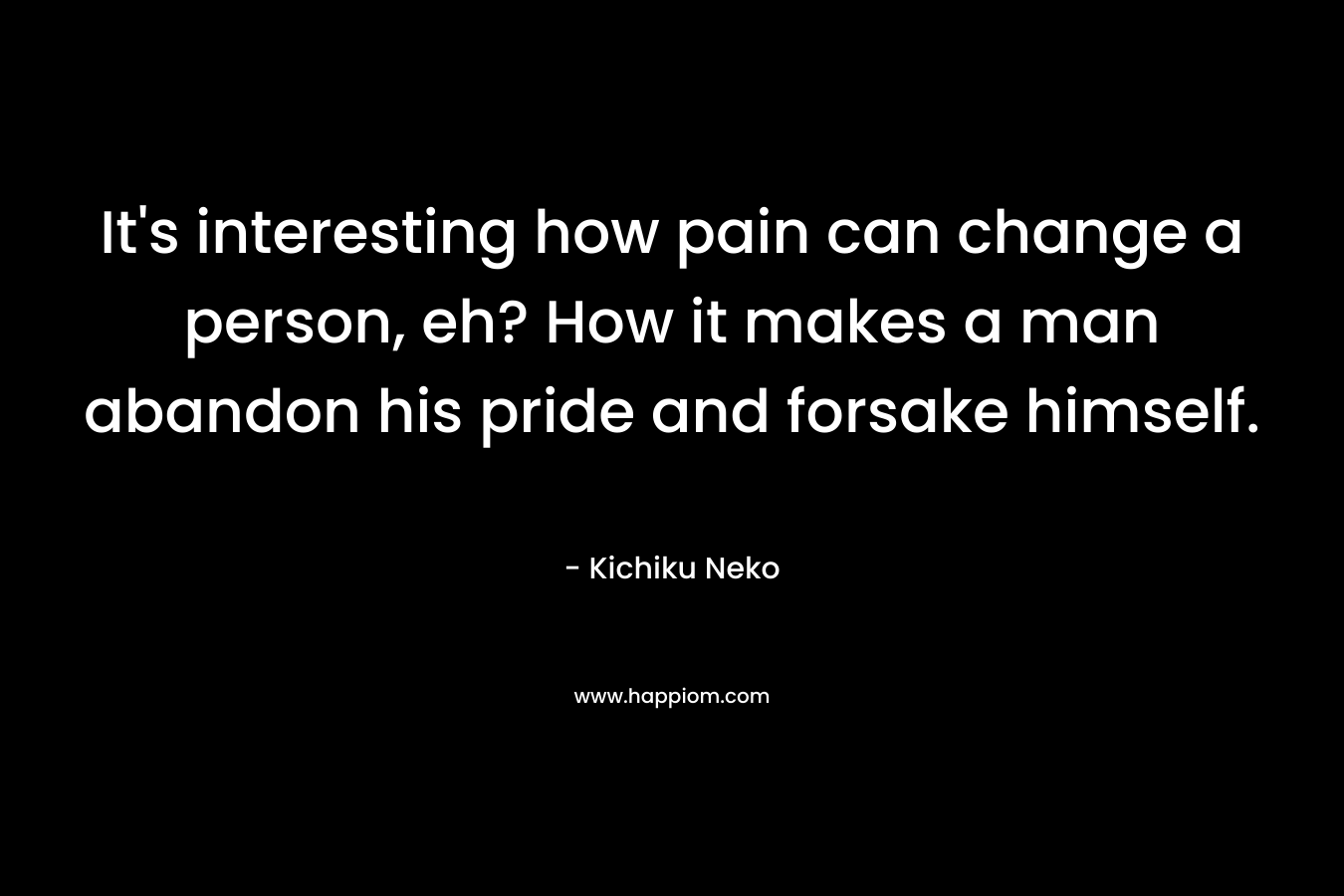 It's interesting how pain can change a person, eh? How it makes a man abandon his pride and forsake himself.