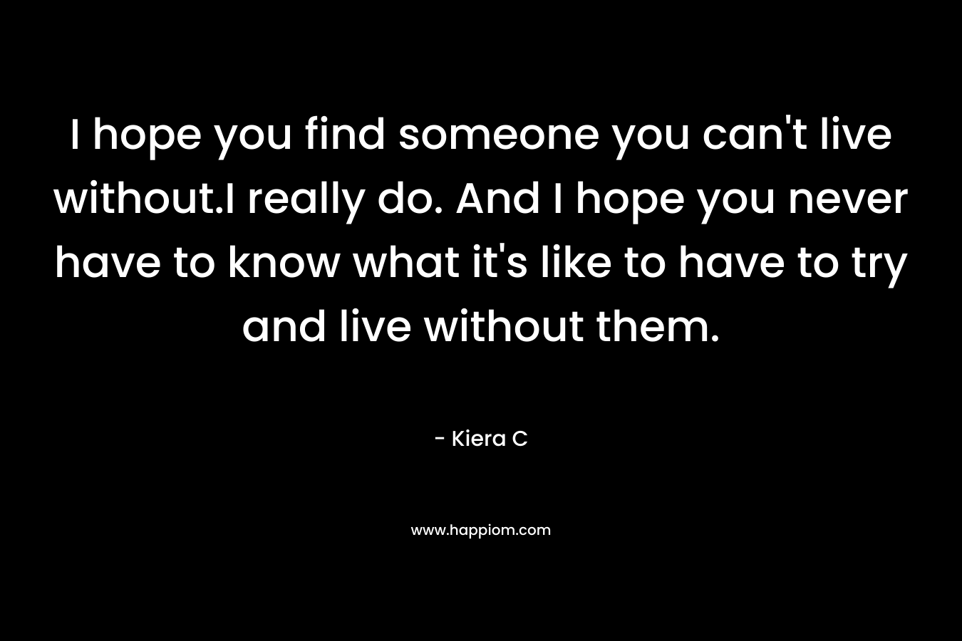 I hope you find someone you can't live without.I really do. And I hope you never have to know what it's like to have to try and live without them.