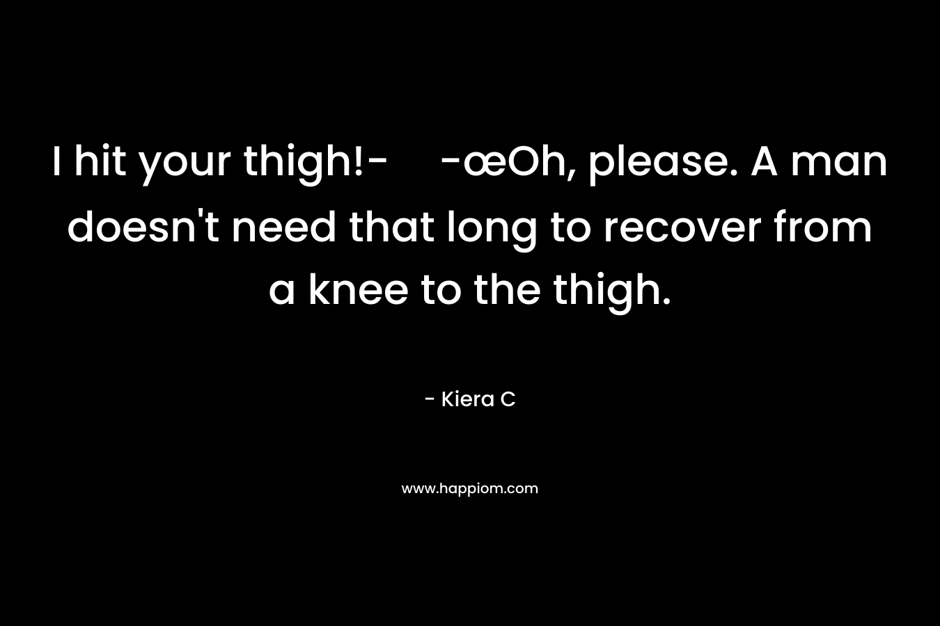 I hit your thigh!--œOh, please. A man doesn’t need that long to recover from a knee to the thigh. – Kiera C