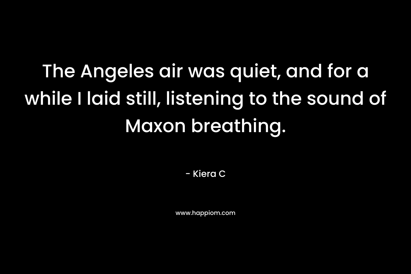 The Angeles air was quiet, and for a while I laid still, listening to the sound of Maxon breathing. – Kiera C