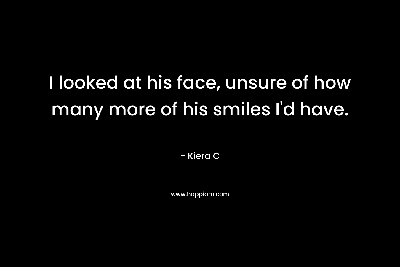 I looked at his face, unsure of how many more of his smiles I’d have. – Kiera C