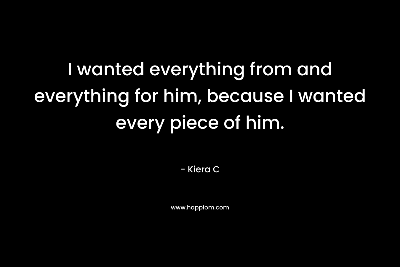 I wanted everything from and everything for him, because I wanted every piece of him.