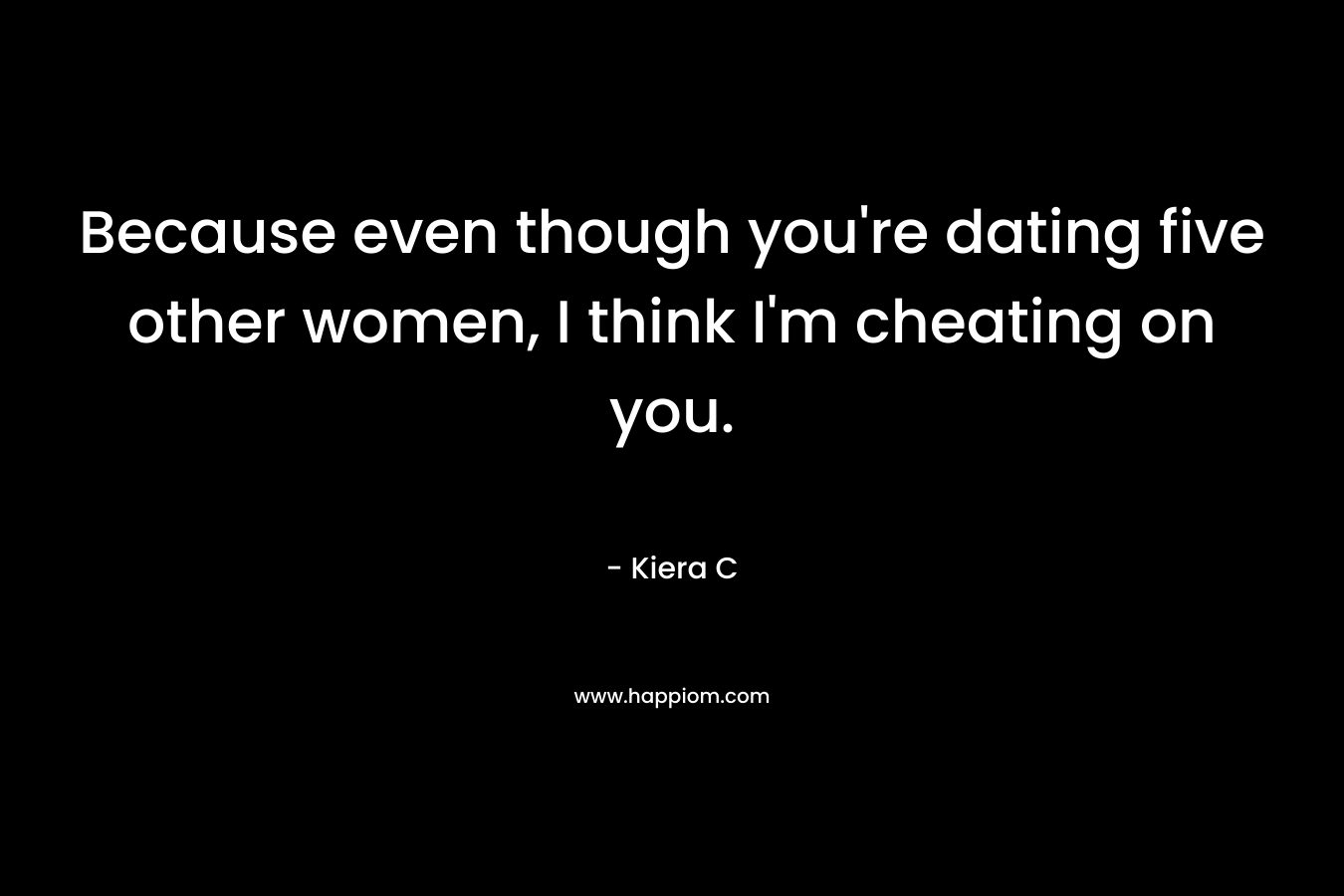 Because even though you're dating five other women, I think I'm cheating on you.