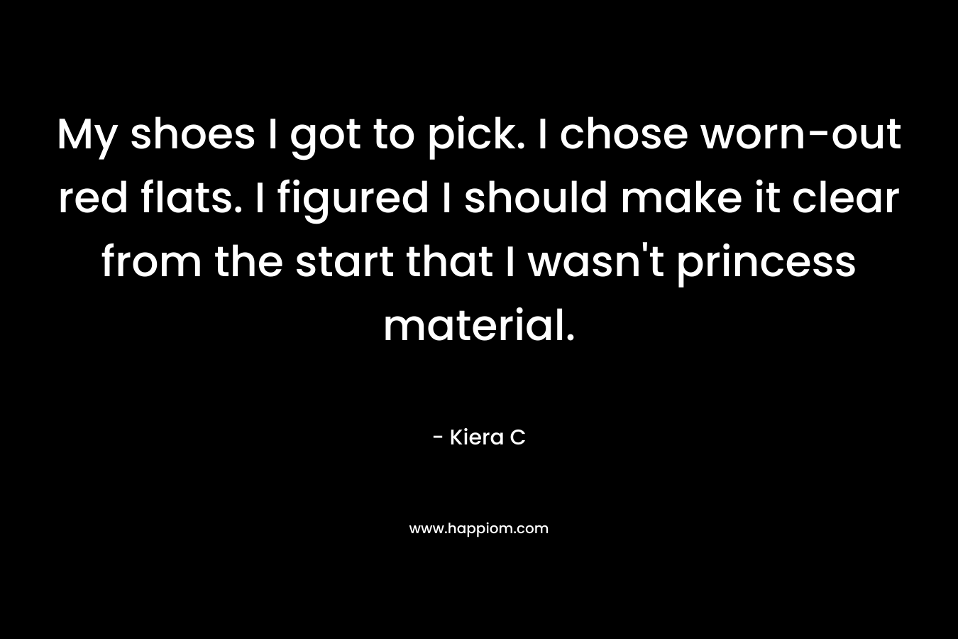 My shoes I got to pick. I chose worn-out red flats. I figured I should make it clear from the start that I wasn’t princess material. – Kiera C