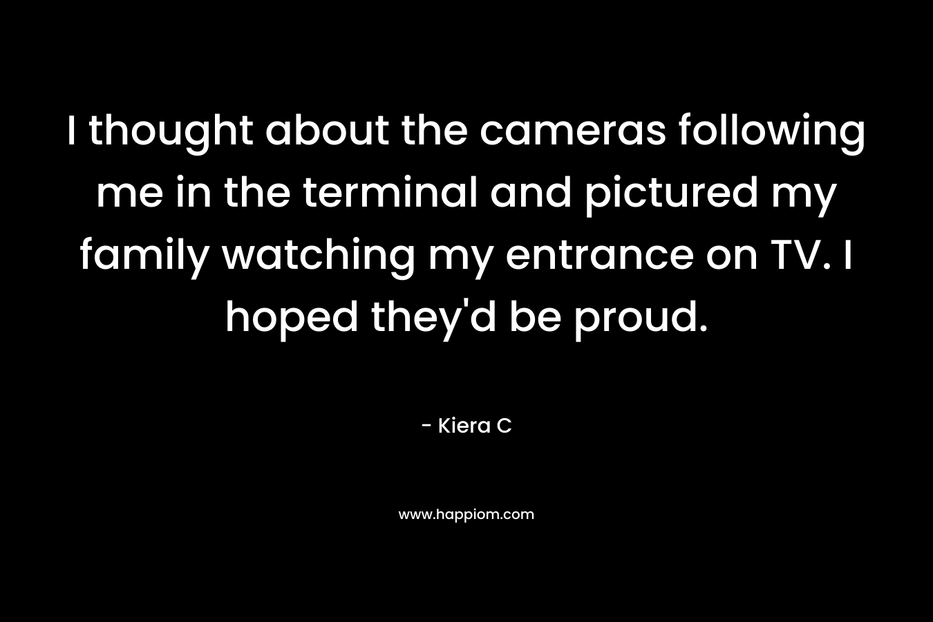 I thought about the cameras following me in the terminal and pictured my family watching my entrance on TV. I hoped they’d be proud. – Kiera C