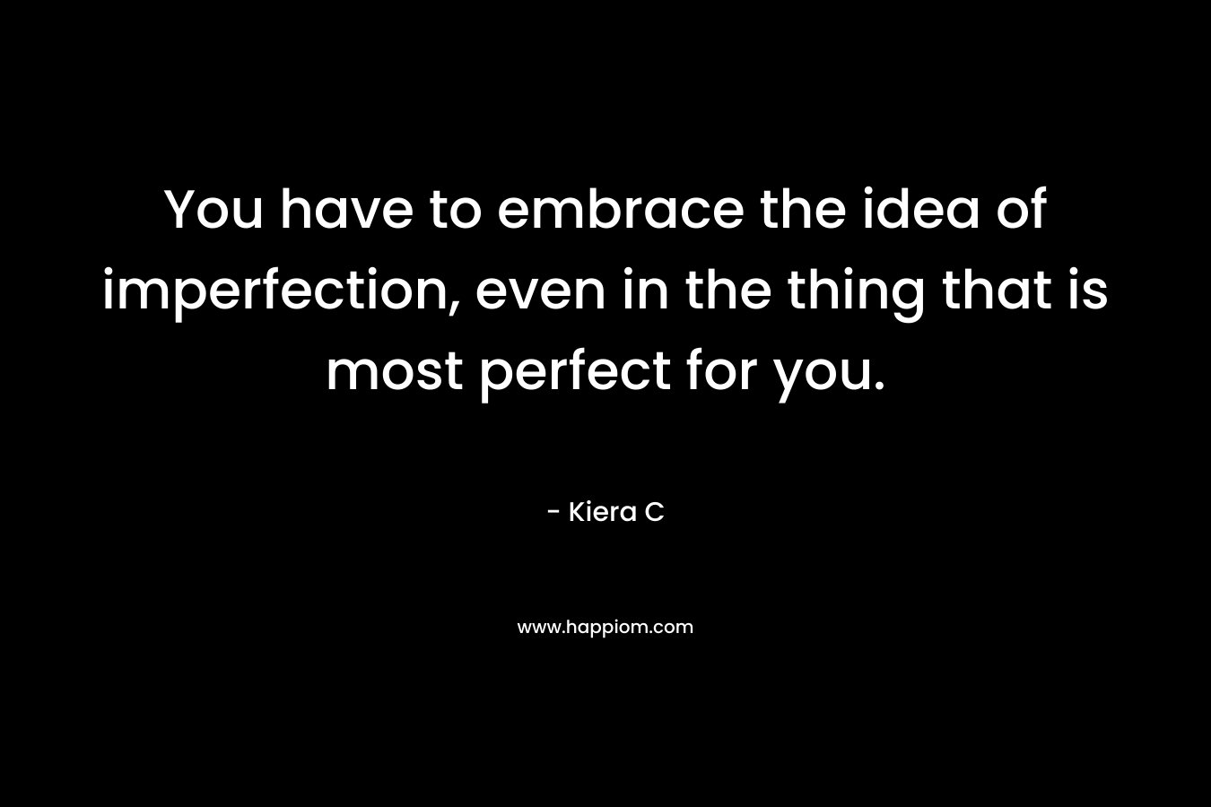 You have to embrace the idea of imperfection, even in the thing that is most perfect for you. – Kiera C
