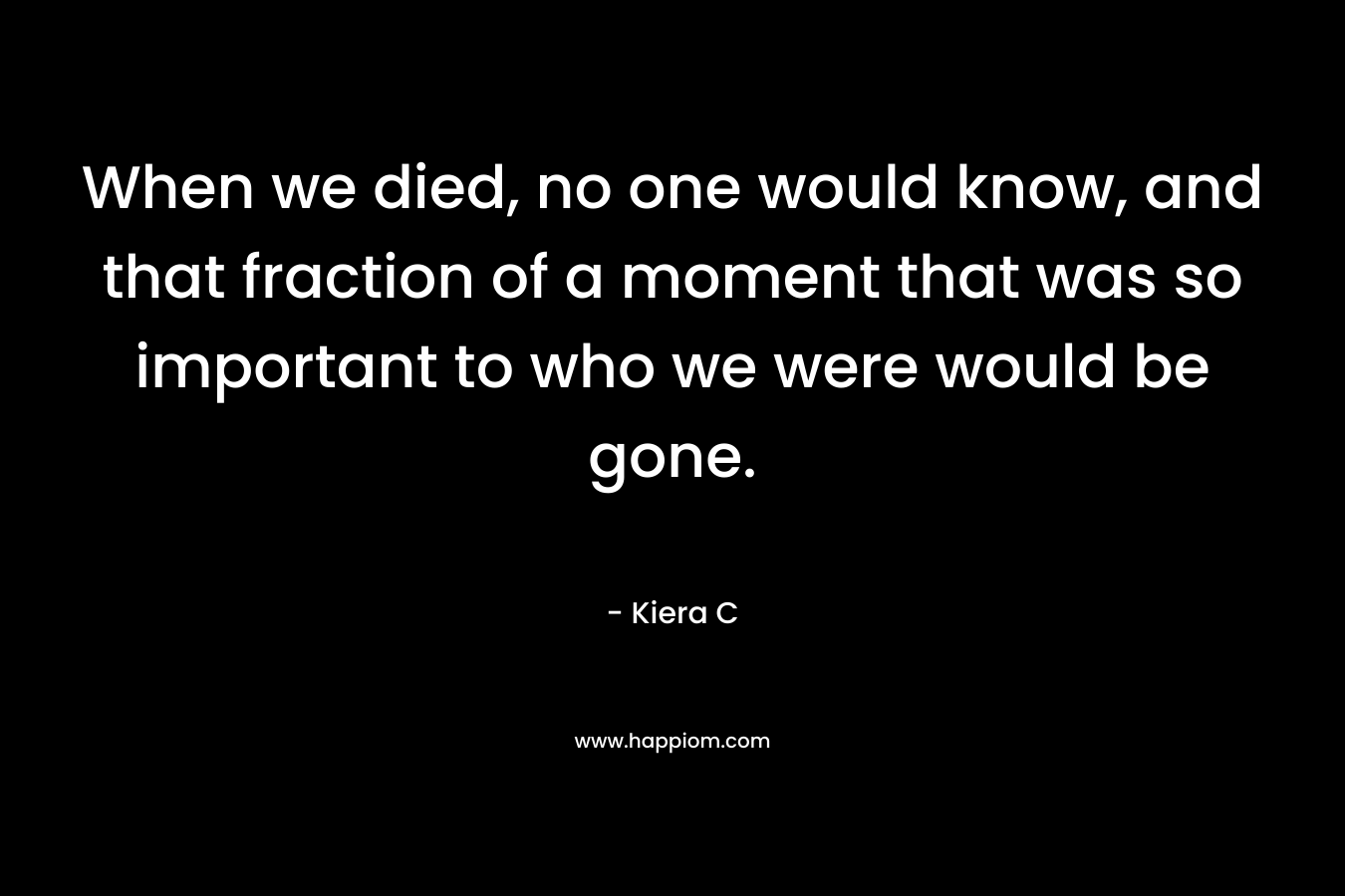 When we died, no one would know, and that fraction of a moment that was so important to who we were would be gone. – Kiera C