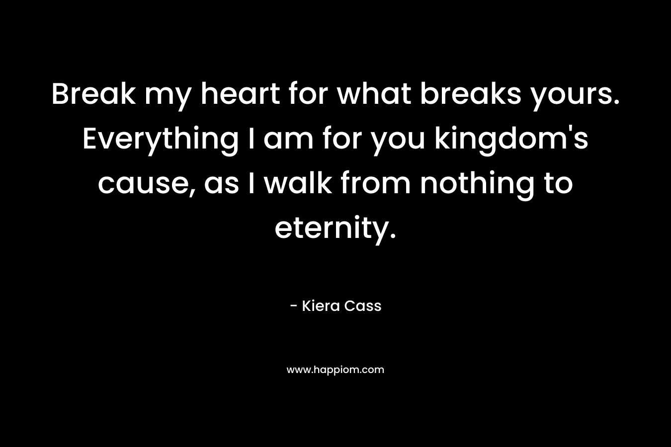 Break my heart for what breaks yours. Everything I am for you kingdom’s cause, as I walk from nothing to eternity. – Kiera Cass