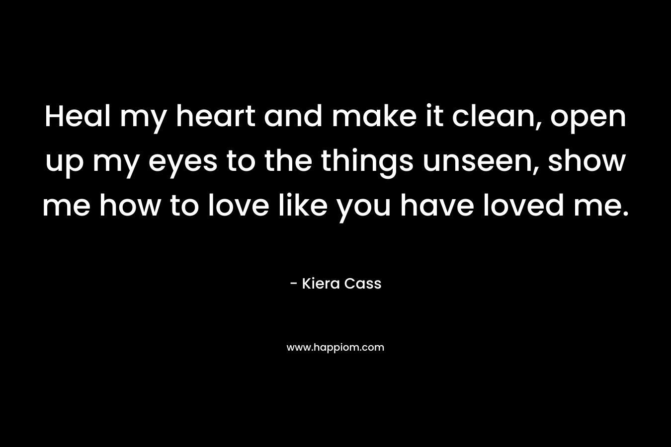 Heal my heart and make it clean, open up my eyes to the things unseen, show me how to love like you have loved me. – Kiera Cass