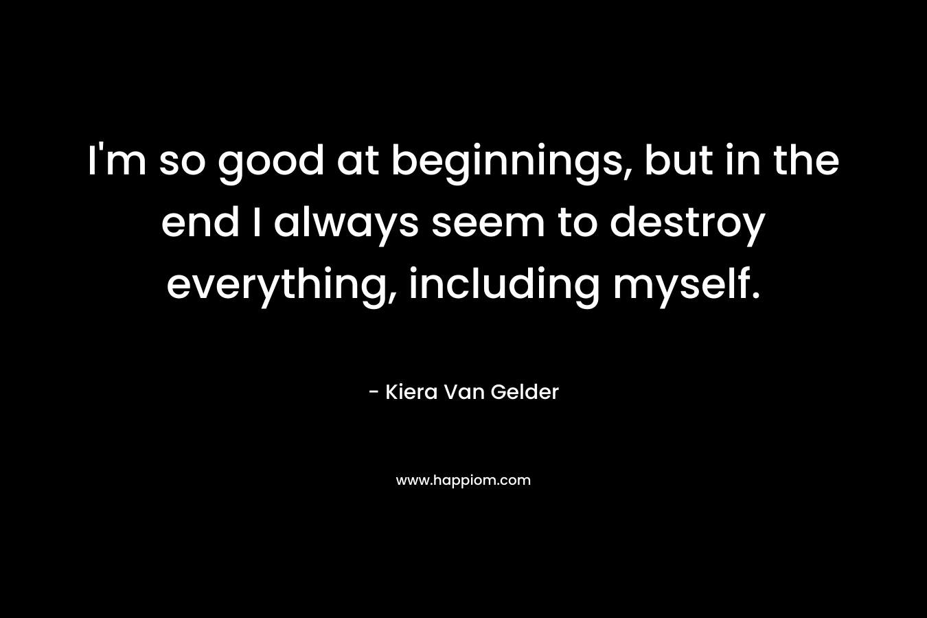 I’m so good at beginnings, but in the end I always seem to destroy everything, including myself. – Kiera Van Gelder