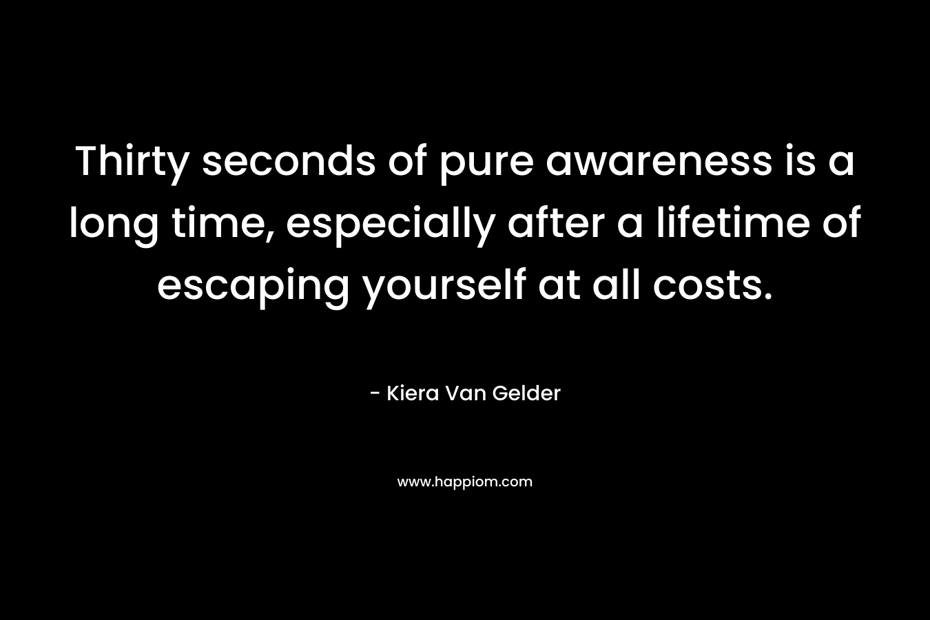 Thirty seconds of pure awareness is a long time, especially after a lifetime of escaping yourself at all costs. – Kiera Van Gelder