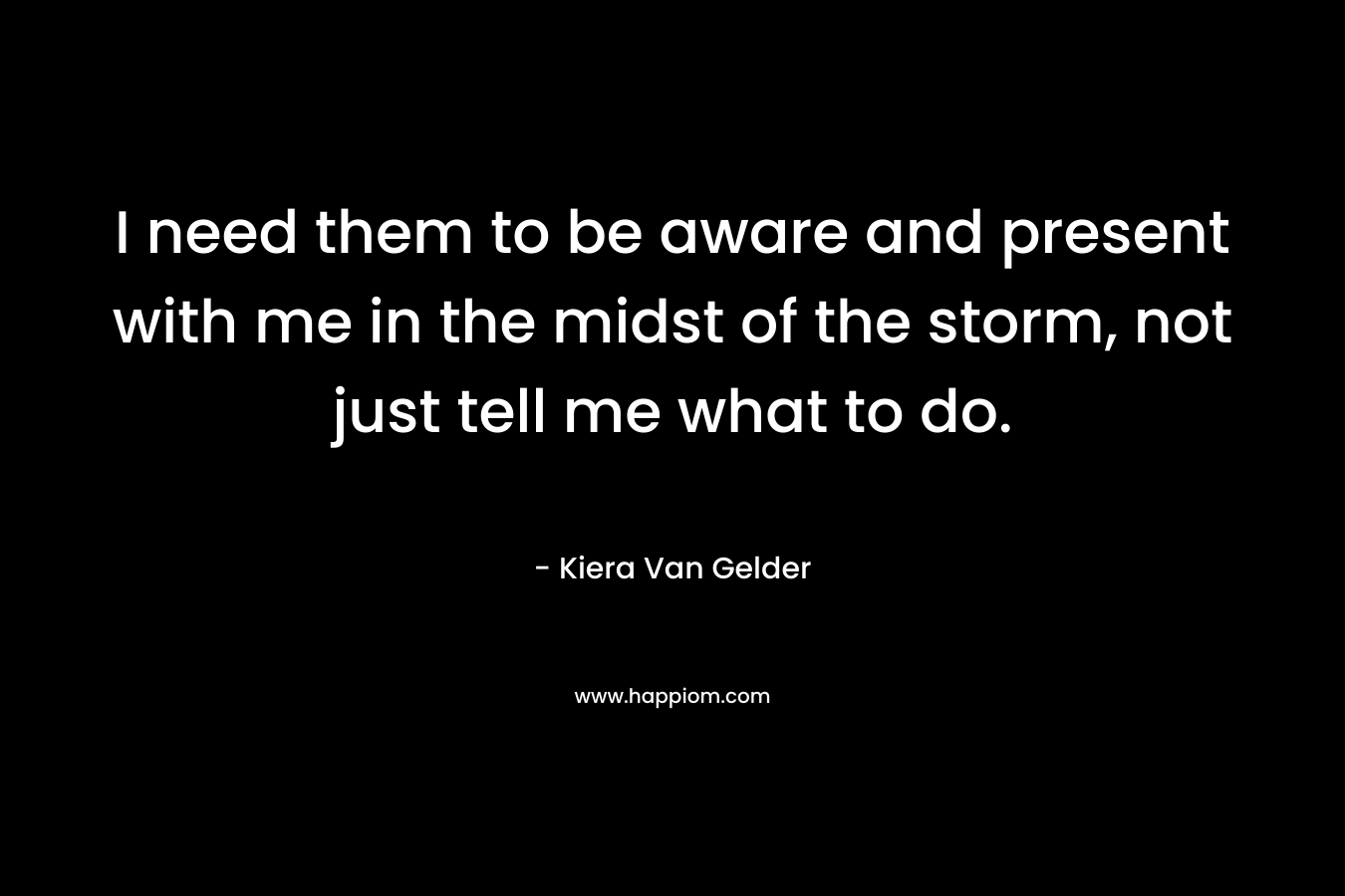 I need them to be aware and present with me in the midst of the storm, not just tell me what to do. – Kiera Van Gelder