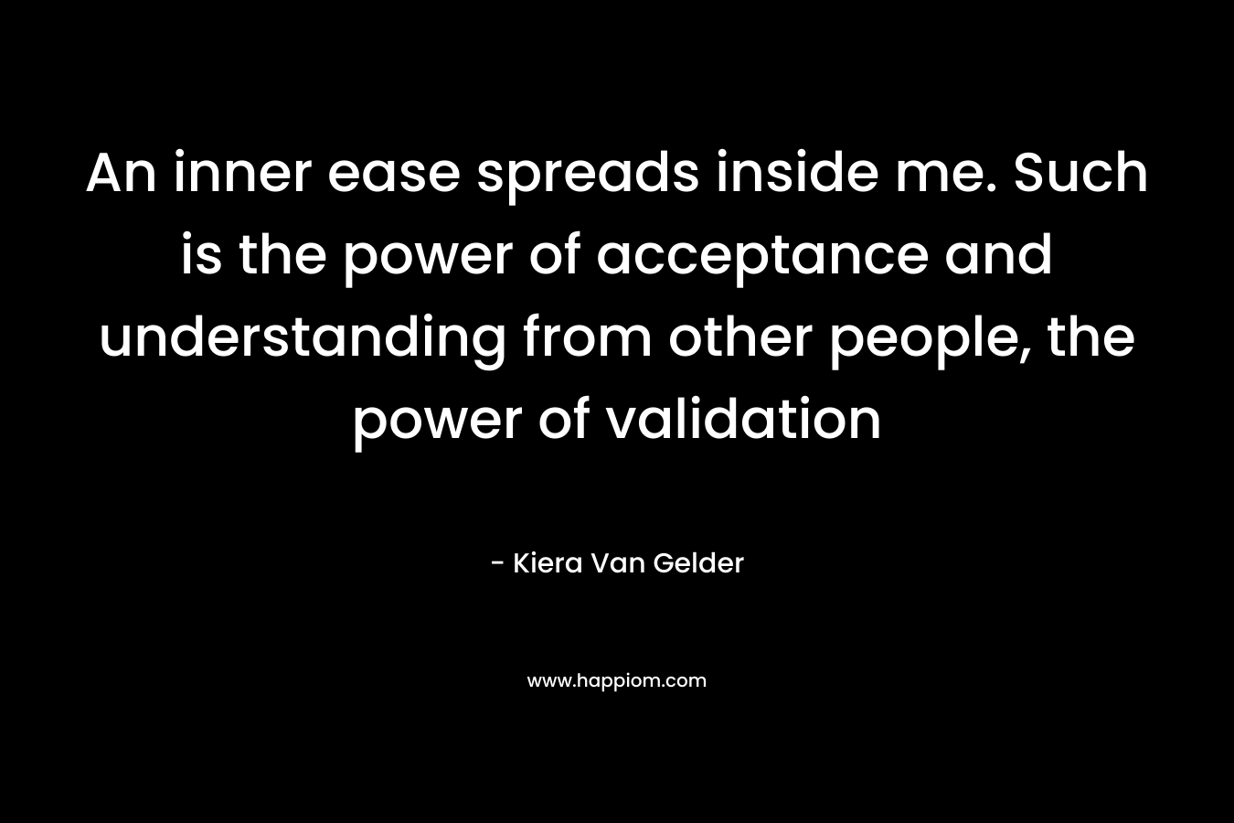 An inner ease spreads inside me. Such is the power of acceptance and understanding from other people, the power of validation – Kiera Van Gelder
