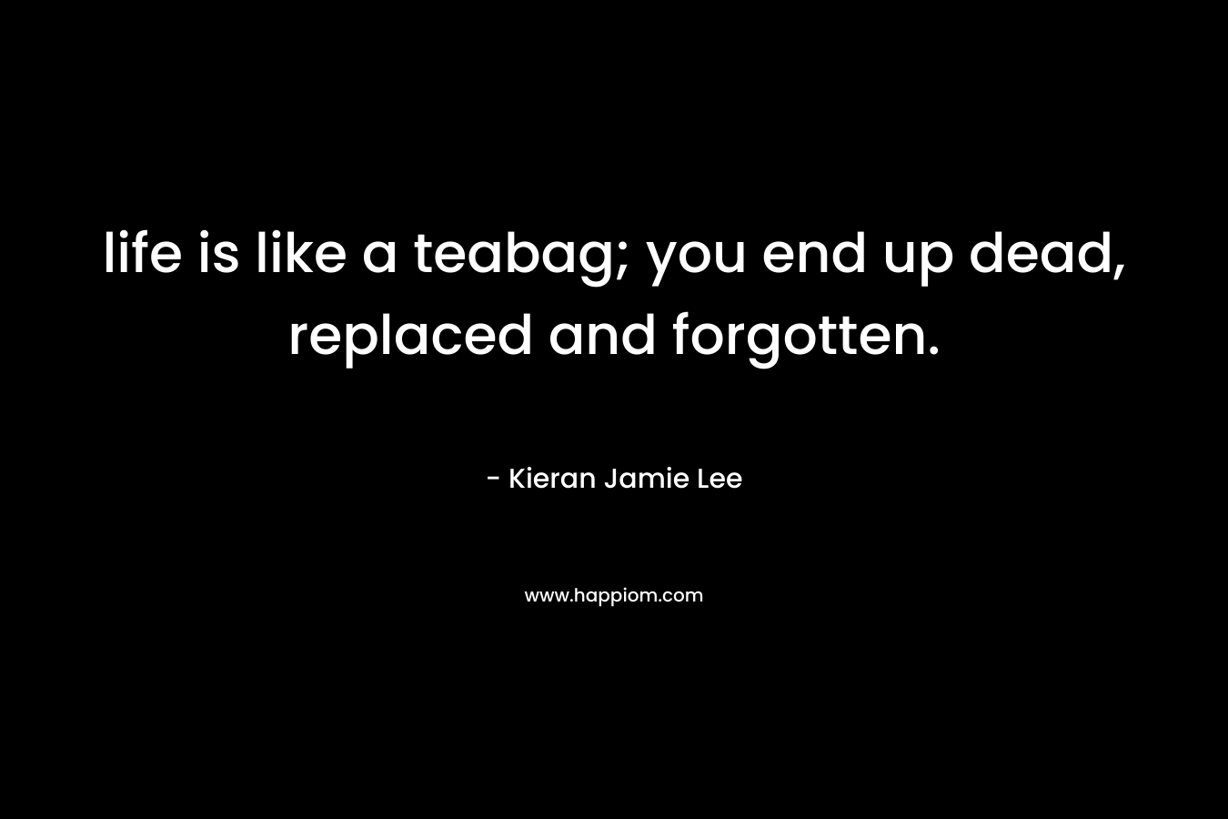 life is like a teabag; you end up dead, replaced and forgotten. – Kieran Jamie Lee