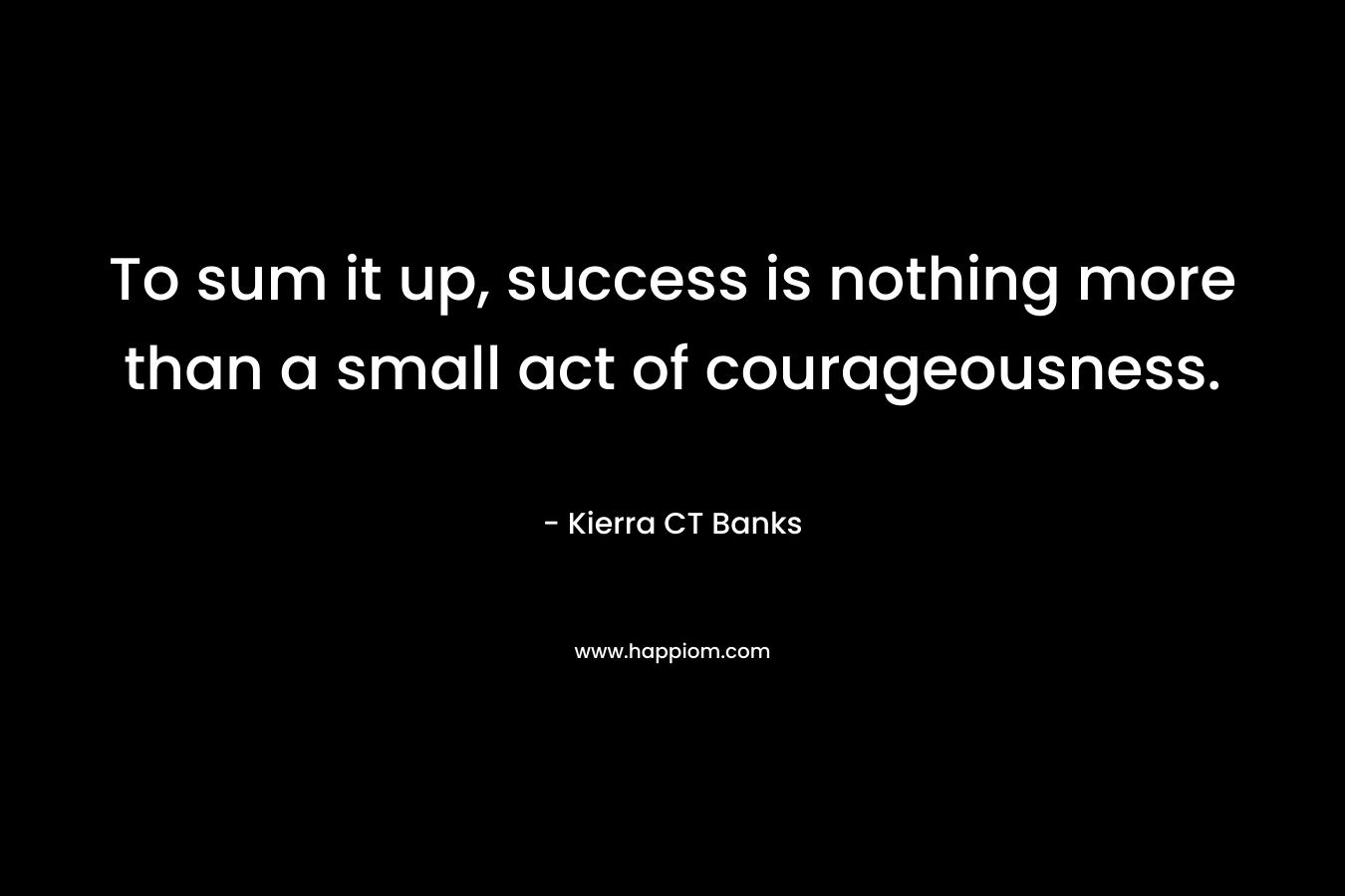 To sum it up, success is nothing more than a small act of courageousness. – Kierra CT Banks