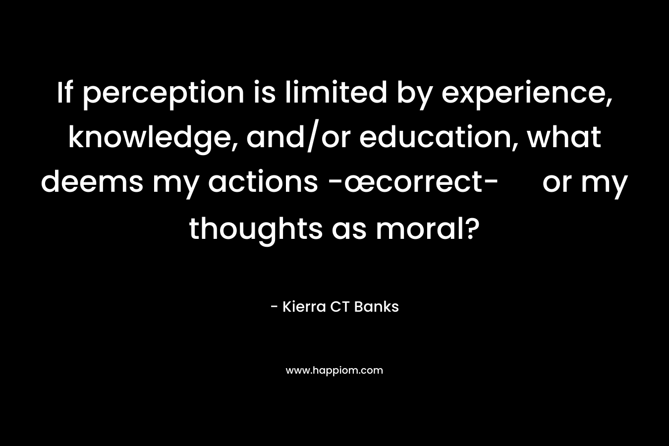 If perception is limited by experience, knowledge, and/or education, what deems my actions -œcorrect- or my thoughts as moral? – Kierra CT Banks