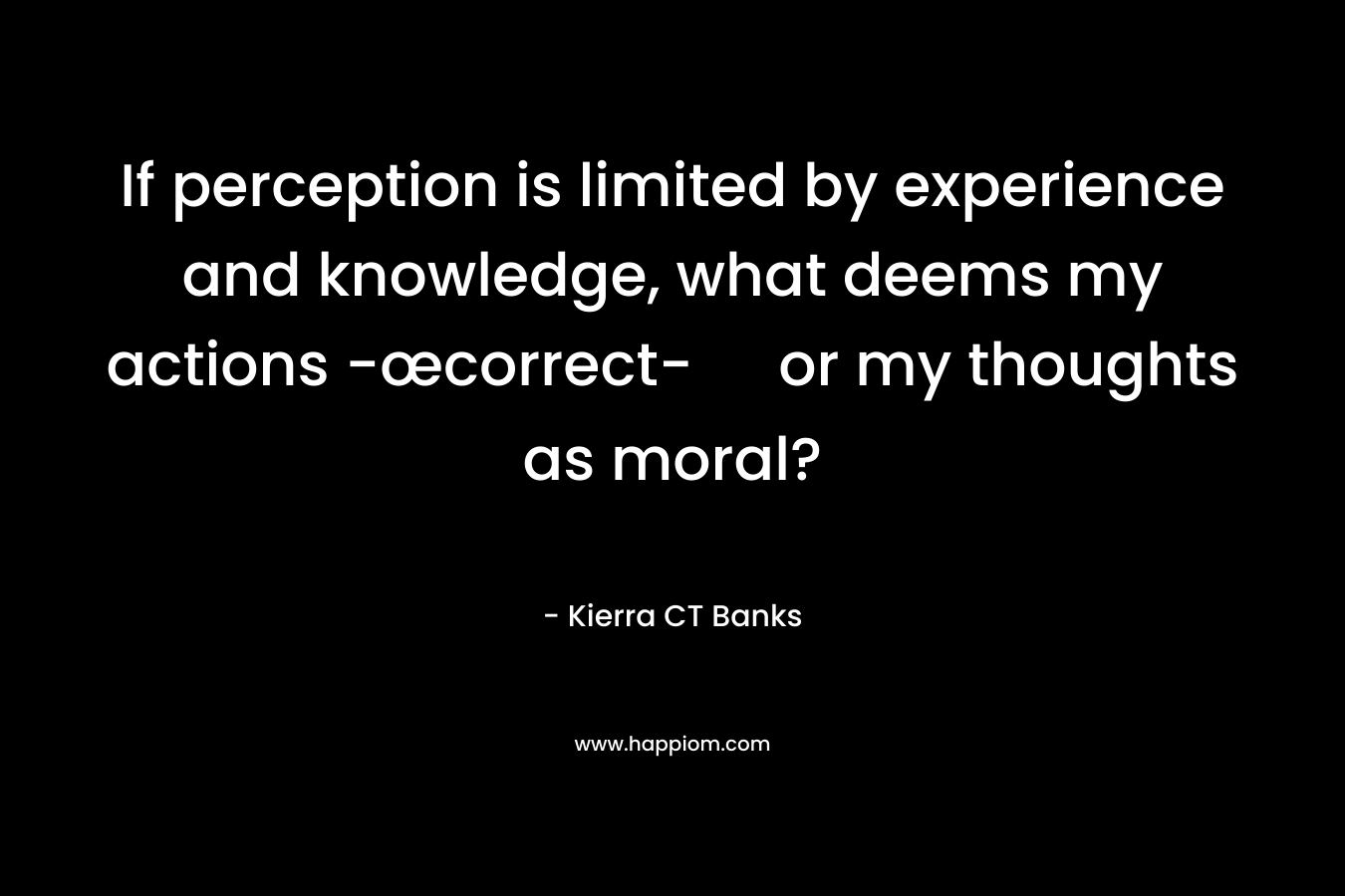 If perception is limited by experience and knowledge, what deems my actions -œcorrect- or my thoughts as moral?