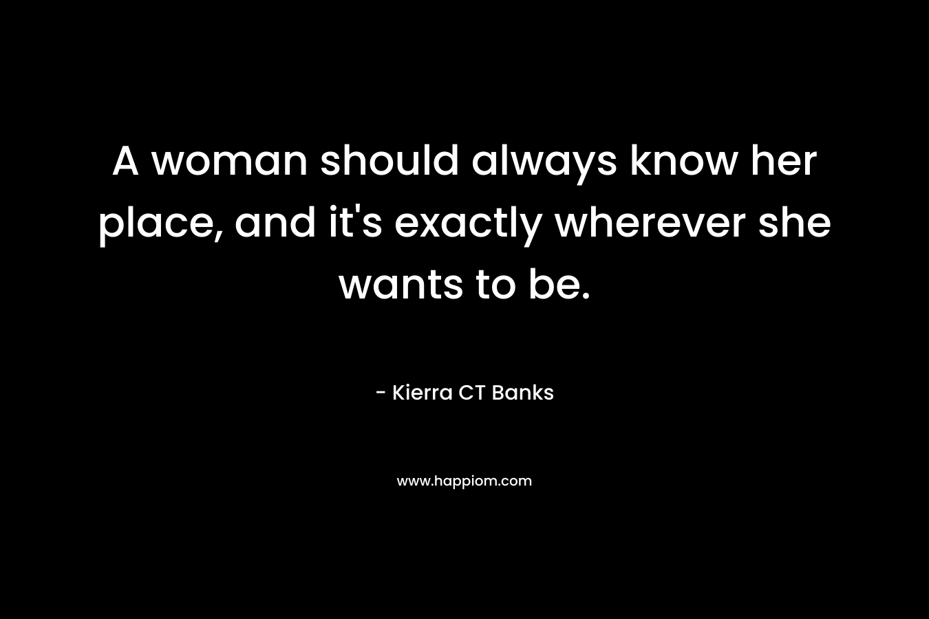 A woman should always know her place, and it’s exactly wherever she wants to be. – Kierra CT Banks