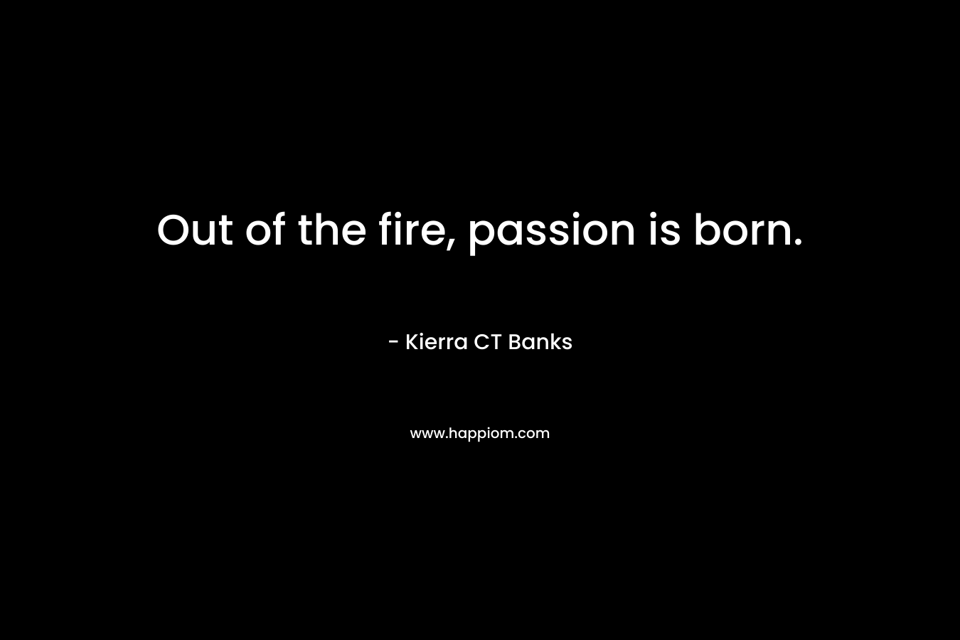 Out of the fire, passion is born. – Kierra CT Banks