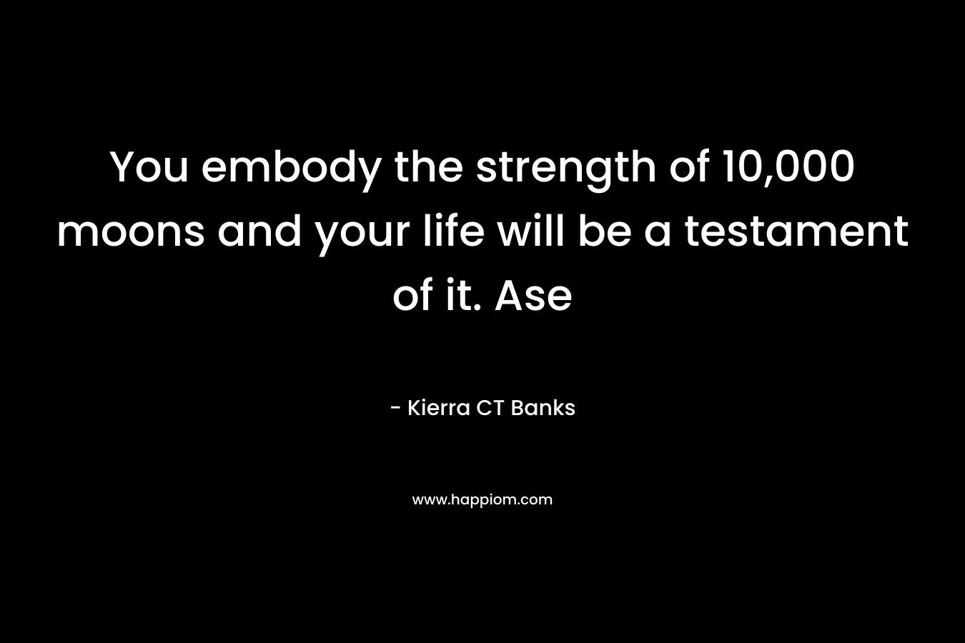 You embody the strength of 10,000 moons and your life will be a testament of it. Ase – Kierra CT Banks