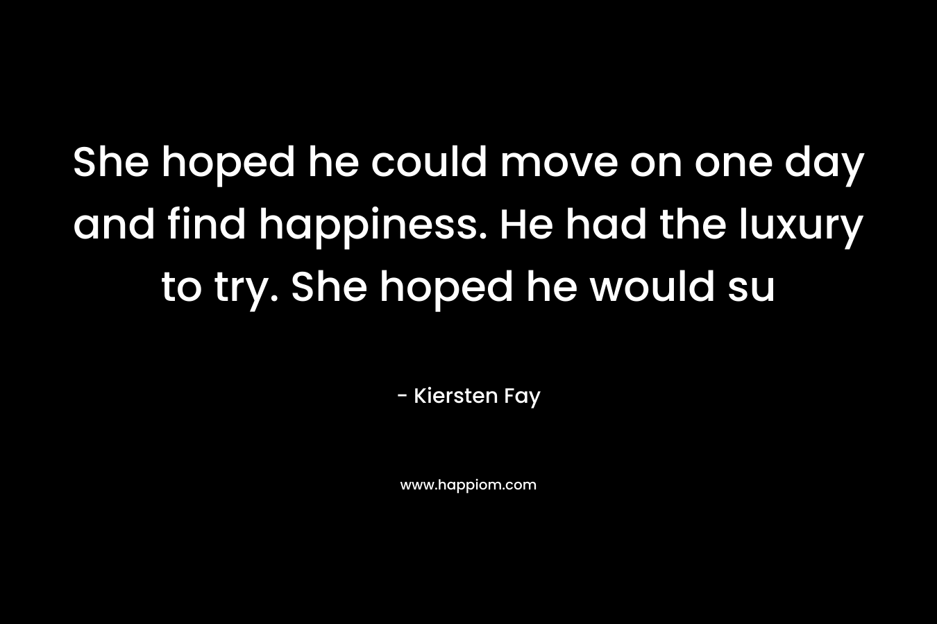 She hoped he could move on one day and find happiness. He had the luxury to try. She hoped he would su – Kiersten Fay