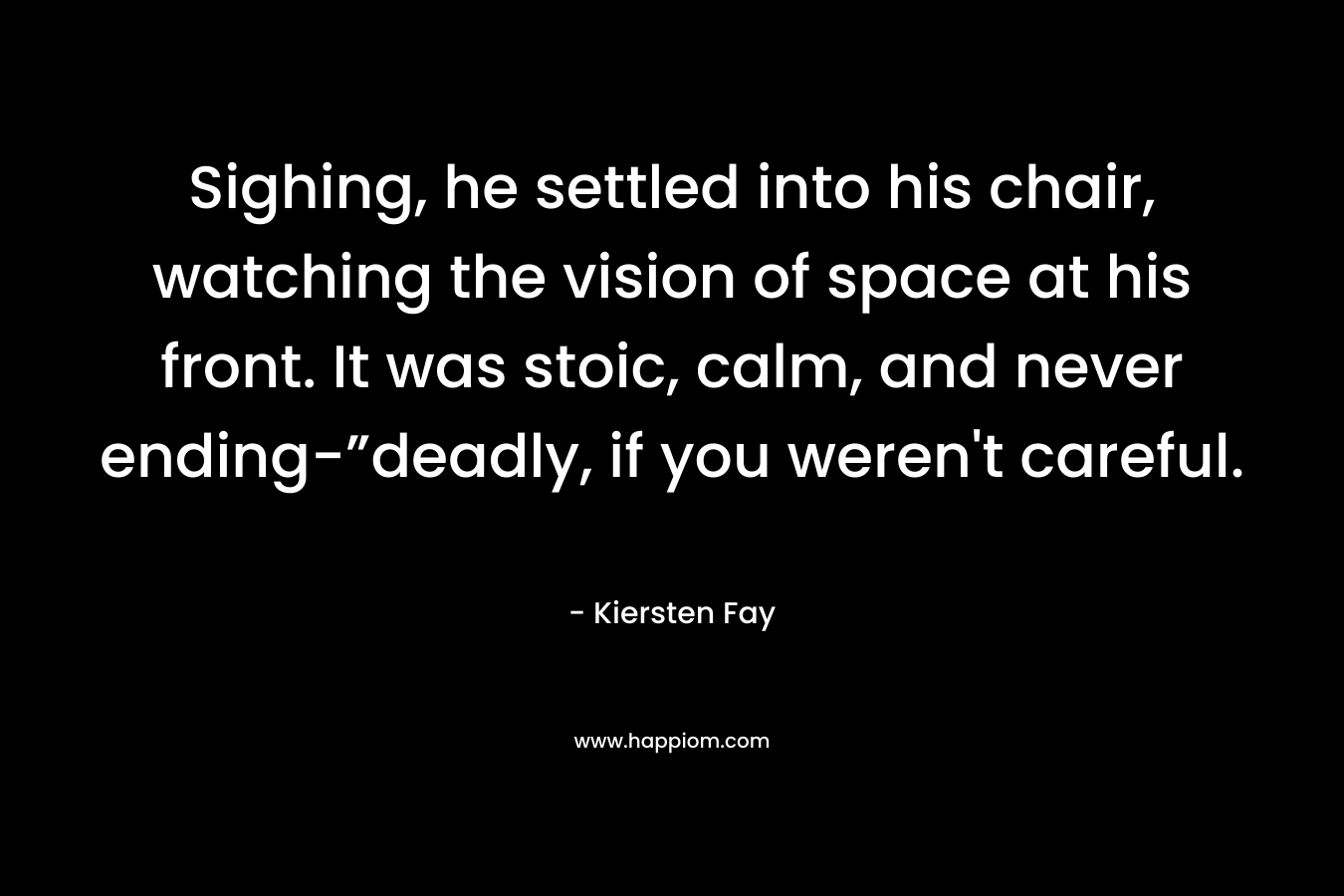 Sighing, he settled into his chair, watching the vision of space at his front. It was stoic, calm, and never ending-”deadly, if you weren’t careful. – Kiersten Fay