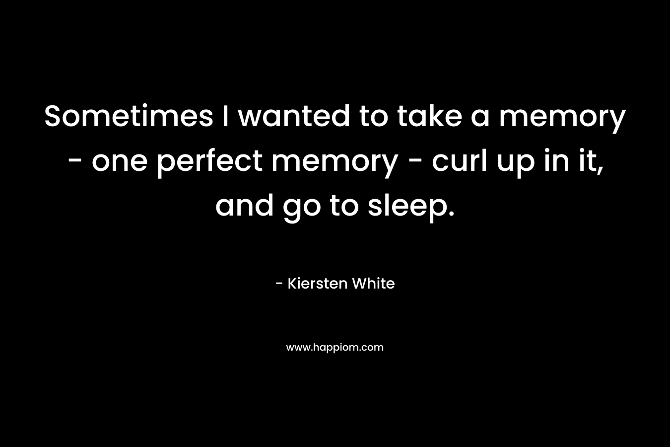 Sometimes I wanted to take a memory – one perfect memory – curl up in it, and go to sleep. – Kiersten White