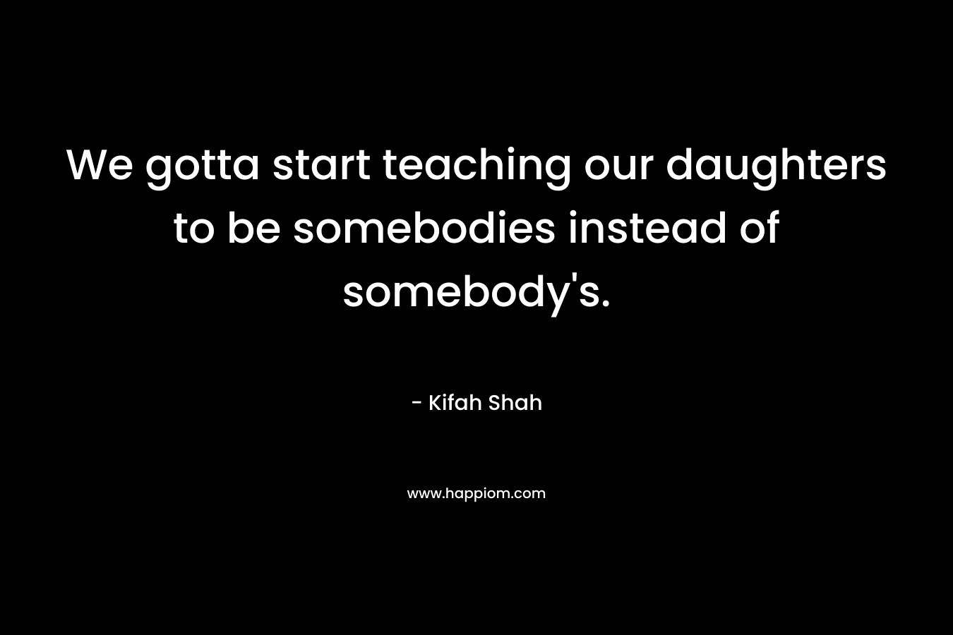 We gotta start teaching our daughters to be somebodies instead of somebody’s. – Kifah Shah