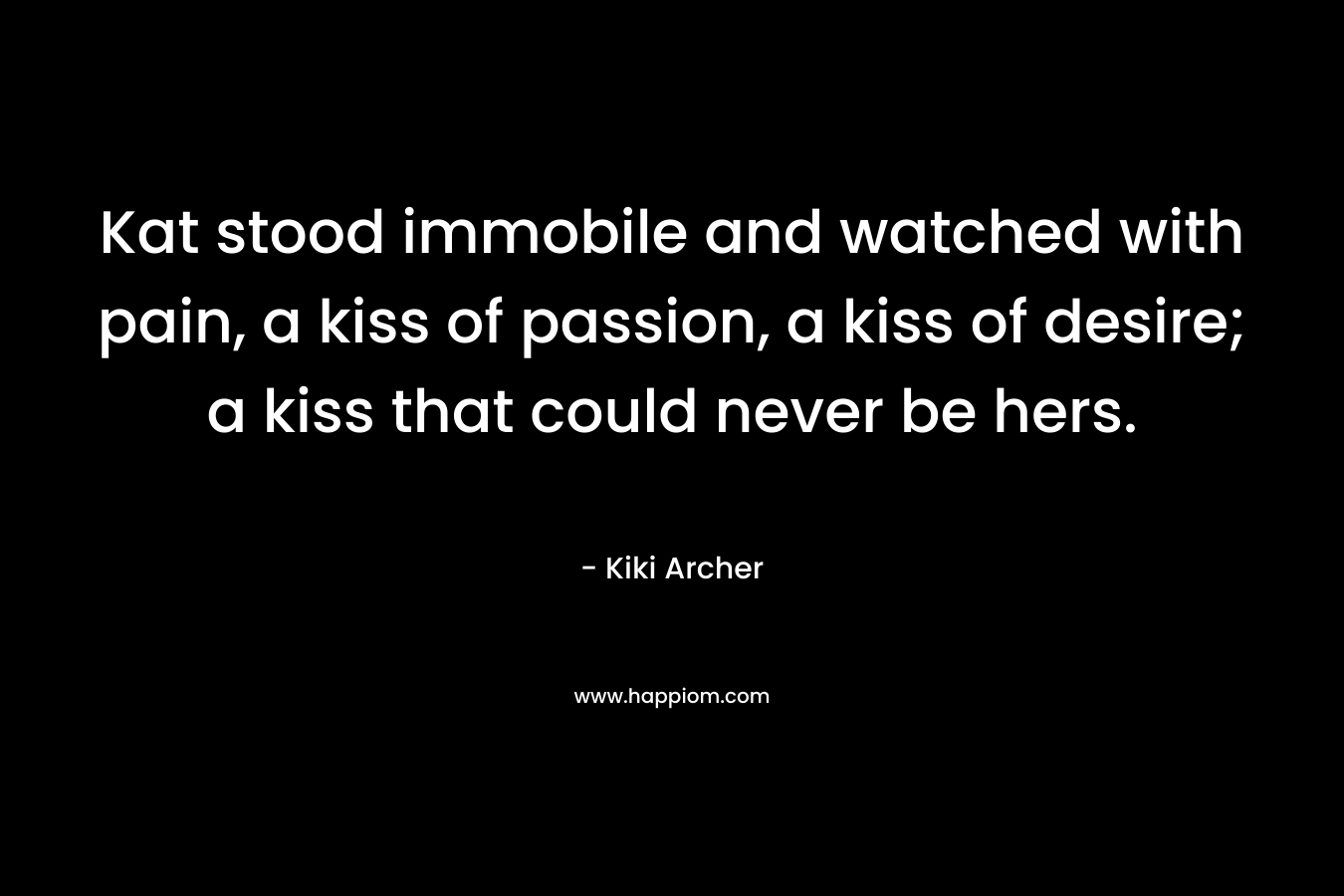 Kat stood immobile and watched with pain, a kiss of passion, a kiss of desire; a kiss that could never be hers.